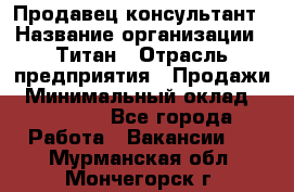 Продавец-консультант › Название организации ­ Титан › Отрасль предприятия ­ Продажи › Минимальный оклад ­ 15 000 - Все города Работа » Вакансии   . Мурманская обл.,Мончегорск г.